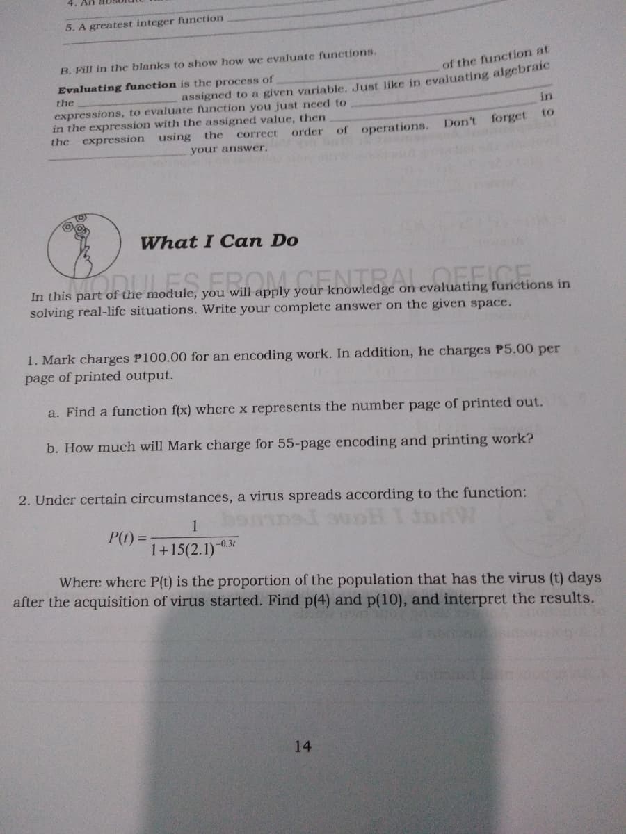 4. An aD
5. A greatest integer function
B. Fill in the blanks to show how we evaluate functions.
of the function at
assigned to a given variable. Just like in evaluating algebraic
in
Evaluating function is the process of
the
expressions, to evaluate function you just need to
in the expression with the assigned value, then
expression using
to
Don't
forget
the
the
correct
order
of operations.
your answer.
What I Can Do
In this part of the module, you will apply your knowledge on evaluating functions in
solving real-life situations. Write your complete answer on the given space.
1. Mark charges P100.00 for an encoding work. In addition, he charges P5.00 per
page of printed output.
a. Find a function f(x) where x represents the number page of printed out.
b. How much will Mark charge for 55-page encoding and printing work?
2. Under certain circumstances, a virus spreads according to the function:
1
P(1) =
1+15(2.1)
-0.31
Where where P(t) is the proportion of the population that has the virus (t) days
after the acquisition of virus started. Find p(4) and p(10), and interpret the results.
14
