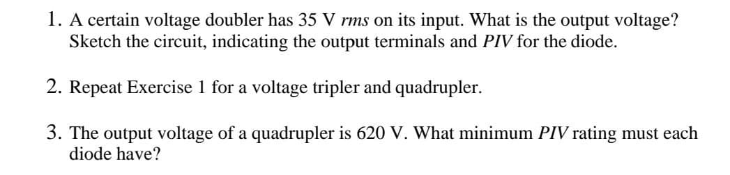 1. A certain voltage doubler has 35 V rms on its input. What is the output voltage?
Sketch the circuit, indicating the output terminals and PIV for the diode.
2. Repeat Exercise 1 for a voltage tripler and quadrupler.
3. The output voltage of a quadrupler is 620 V. What minimum PIV rating must each
diode have?