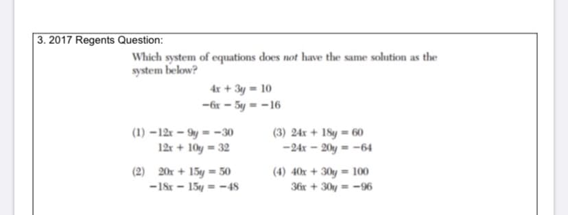 3. 2017 Regents Question:
Which system of equations does not have the same solution as the
system below?
4x + 3y = 10
-6r - 5y = -16
(1) –12r – 9y = -30
12r + 10y = 32
(3) 24x + 18y = 60
-24x – 20y = -64
(2) 20r + 15y = 50
-18r - 15y = -48
(4) 40x + 30y = 100
36x + 30y = -96
