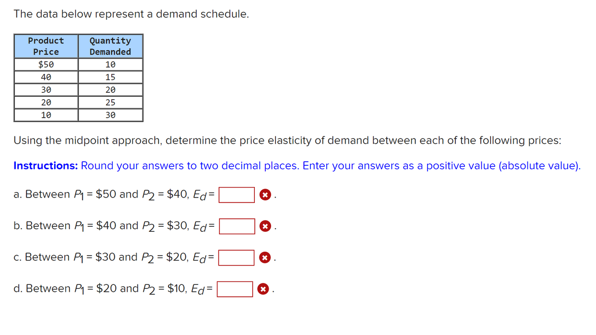 The data below represent a demand schedule.
Product
Quantity
Price
Demanded
$50
10
40
15
30
20
20
25
10
30
Using the midpoint approach, determine the price elasticity of demand between each of the following prices:
Instructions: Round your answers to two decimal places. Enter your answers as a positive value (absolute value).
a. Between P = $50 and P2 = $40, Ed=
b. Between P = $40 and P2 = $30, Ed=
%3|
c. Between P = $30 and P2 = $20, Ed=
d. Between P1 = $20 and P2 = $10, Ed=
