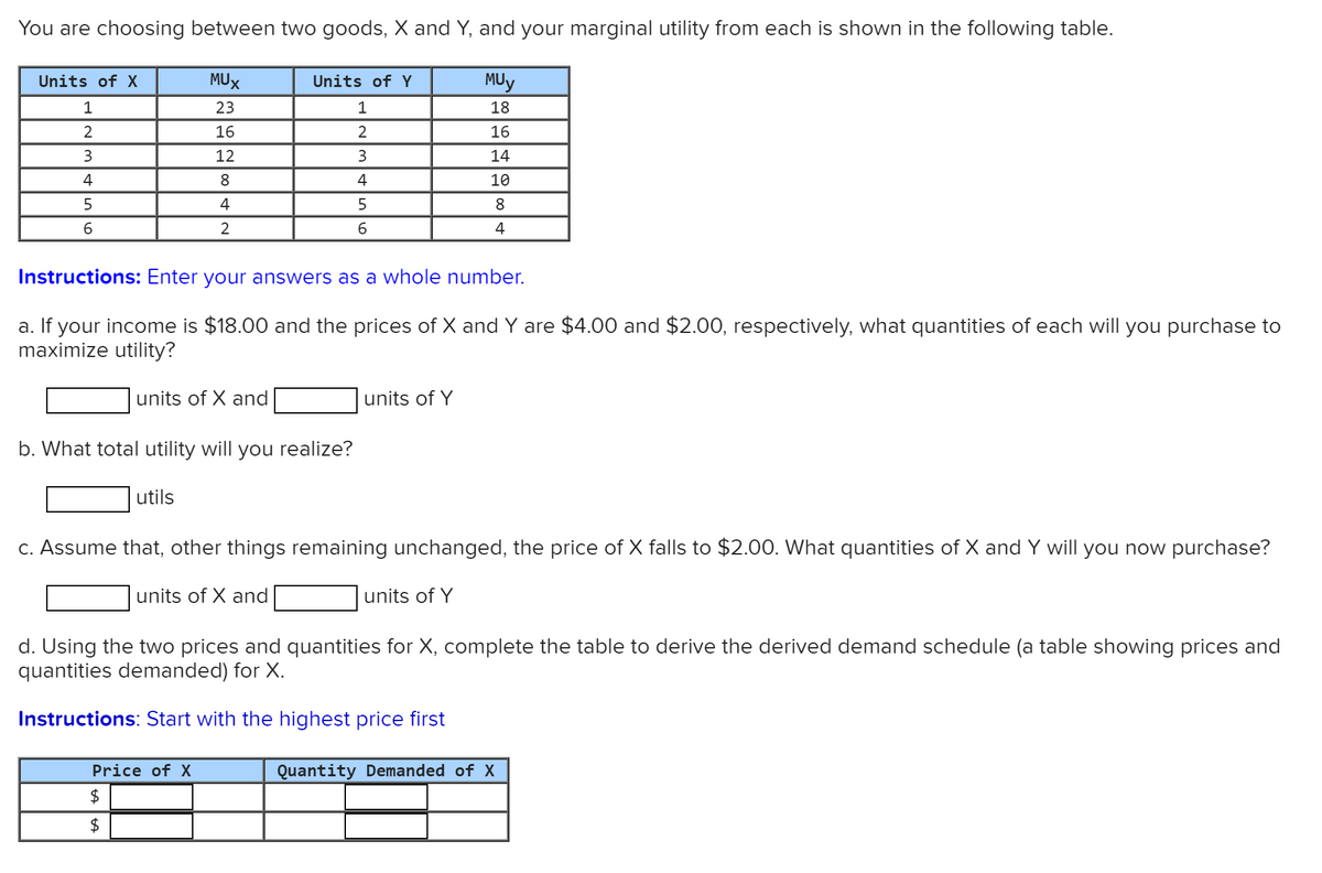 You are choosing between two goods, X and Y, and your marginal utility from each is shown in the following table.
Units of X
MUX
Units of Y
MUy
1
23
18
2
16
16
3
12
3
14
4
8.
4
10
5
4
5
8
4
Instructions: Enter your answers as a whole number.
a. If your income is $18.00 and the prices of X and Y are $4.00 and $2.00, respectively, what quantities of each will you purchase to
maximize utility?
units of X and
units of Y
b. What total utility will you realize?
utils
C. Assume that, other things remaining unchanged, the price of X falls to $2.00. What quantities of X and Y will you now purchase?
units of X and
units of Y
d. Using the two prices and quantities for X, complete the table to derive the derived demand schedule (a table showing prices and
quantities demanded) for X.
Instructions: Start with the highest price first
Price of X
Quantity Demanded of X
$
$
