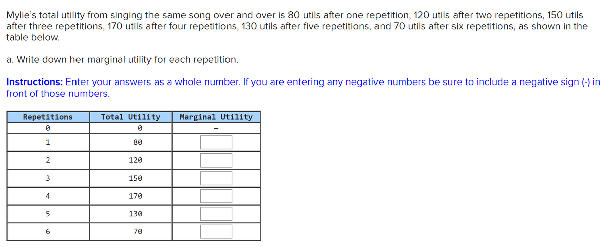 Mylie's total utility from singing the same song over and over is 80 utils after one repetition, 120 utils after two repetitions, 150 utils
after three repetitions, 170 utils after four repetitions, 130 utils after five repetitions, and 70 utils after six repetitions, as shown in the
table below.
a. Write down her marginal utility for each repetition.
Instructions: Enter your answers as a whole number. If you are entering any negative numbers be sure to include a negative sign (-) in
front of those numbers.
Repetitions
Total Utility
Marginal Utility
1
80
120
3.
150
4
170
5.
130
6.
70
