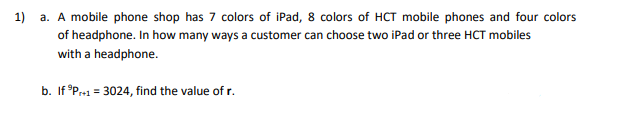 1) a. A mobile phone shop has 7 colors of iPad, 8 colors of HCT mobile phones and four colors
of headphone. In how many ways a customer can choose two iPad or three HCT mobiles
with a headphone.
b. If Pre1 = 3024, find the value of r.
