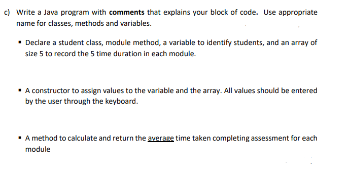 c) Write a Java program with comments that explains your block of code. Use appropriate
name for classes, methods and variables.
• Declare a student class, module method, a variable to identify students, and an array of
size 5 to record the 5 time duration in each module.
• A constructor to assign values to the variable and the array. All values should be entered
by the user through the keyboard.
· A method to calculate and return the average time taken completing assessment for each
module
