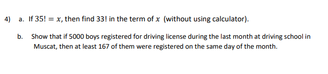 4)
a. If 35! = x, then find 33! in the term of x (without using calculator).
b. Show that if 5000 boys registered for driving license during the last month at driving school in
Muscat, then at least 167 of them were registered on the same day of the month.
