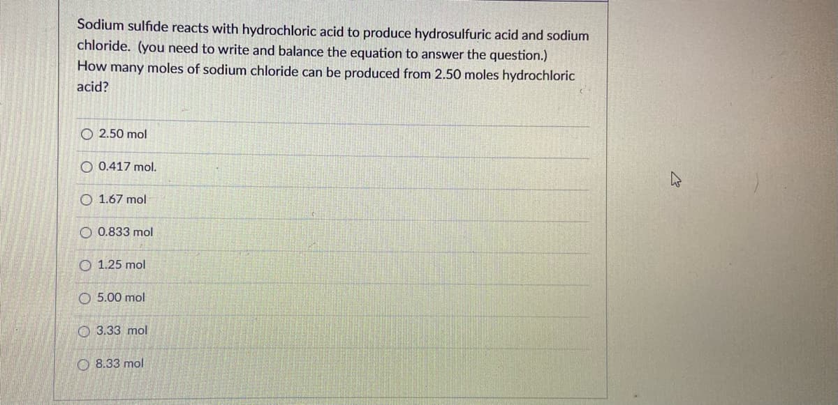 Sodium sulfide reacts with hydrochloric acid to produce hydrosulfuric acid and sodium
chloride. (you need to write and balance the equation to answer the question.)
How many moles of sodium chloride can be produced from 2.50 moles hydrochloric
acid?
O 2.50 mol
O 0.417 mol.
O 1.67 mol
O 0.833 mol
O 1.25 mol
O 5.00 mol
O 3.33 mol
O 8.33 mol
