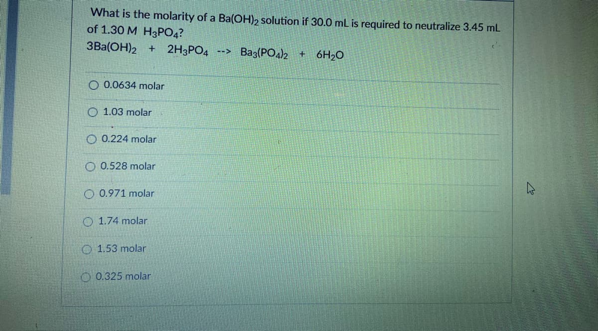 What is the molarity of a Ba(OH), solution if 30.0 mL is required to neutralize 3.45 mL
of 1.30 M H3PO4?
3Ba(OH)2 + 2H3PO4
Ba3(PO4)2 + 6H2O
O 0.0634 molar
O 1.03 molar
O 0.224 molar
O 0.528 molar
O 0.971 molar
O 1.74 molar
O1.53 molar
0.325 molar
