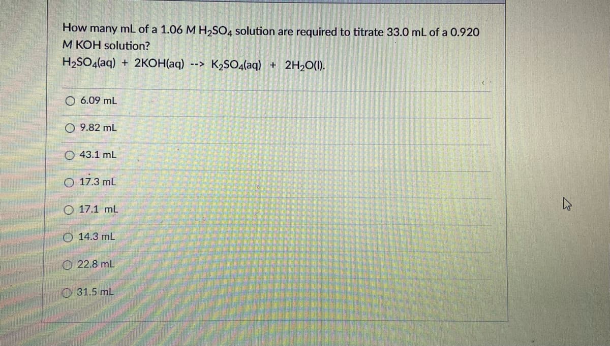 How many mL of a 1.06 M H,SO4 solution are required to titrate 33.0 mL of a 0.920
M KOH solution?
H2SO4(aq) + 2KOH(aq)
--> K2SO4(aq) + 2H2O(1).
O 6.09 mL
O 9.82 mL
O 43.1 ml
O 17.3 mL
O 17.1 mL
O 14.3 mL
O 22.8 mL
O 31.5 mL
