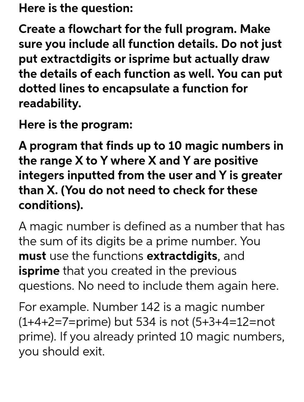 Here is the question:
Create a flowchart for the full program. Make
sure you
include all function details. Do not just
put extractdigits or isprime but actually draw
the details of each function as well. You can put
dotted lines to encapsulate a function for
readability.
Here is the program:
A program that finds up to 10 magic numbers in
the range X to Y where X and Y are positive
integers inputted from the user and Y is greater
than X. (You do not need to check for these
conditions).
A magic number is defined as a number that has
the sum of its digits be a prime number. You
must use the functions extractdigits, and
isprime that you created in the previous
questions. No need to include them again here.
For example. Number 142 is a magic number
(1+4+2=7=prime) but 534 is not (5+3+4=12=not
prime). If you already printed 10 magic numbers,
you should exit.
