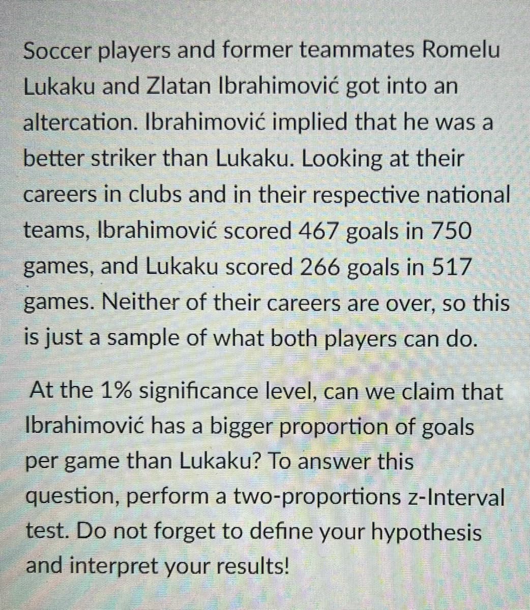 Soccer players and former teammates Romelu
Lukaku and Zlatan Ibrahimović got into an
altercation. Ibrahimović implied that he was a
better striker than Lukaku. Looking at their
careers in clubs and in their respective national
teams, Ibrahimović scored 467 goals in 750
games, and Lukaku scored 266 goals in 517
games. Neither of their careers are over, so this
is just a sample of what both players can do.
At the 1% significance level, can we claim that
Ibrahimović has a bigger proportion of goals
per game than Lukaku? To answer this
question, perform a two-proportions z-Interval
test. Do not forget to define your hypothesis
and interpret your results!

