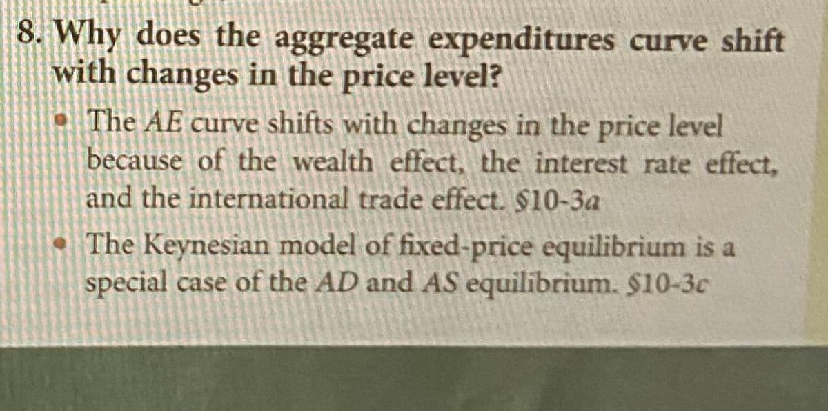 8. Why does the aggregate expenditures curve shift
with changes in the price level?
• The AE curve shifts with changes in the price level
because of the wealth effect, the interest rate effect,
and the international trade effect. $10-3a
The Keynesian model of fixed-price equilibrium is a
special case of the AD and AS equilibrium. $10-3c
