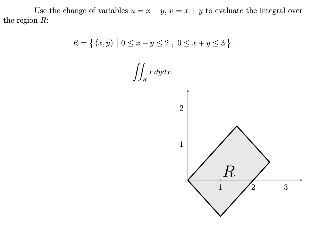 Use the change of variables u = x – y, v = x + y to evaluate the integral over
the region R:
R= { (x, y) | 0 < x – y < 2 , 0 < x+ y < 3 }.
x dydx.
2
1
1
3
