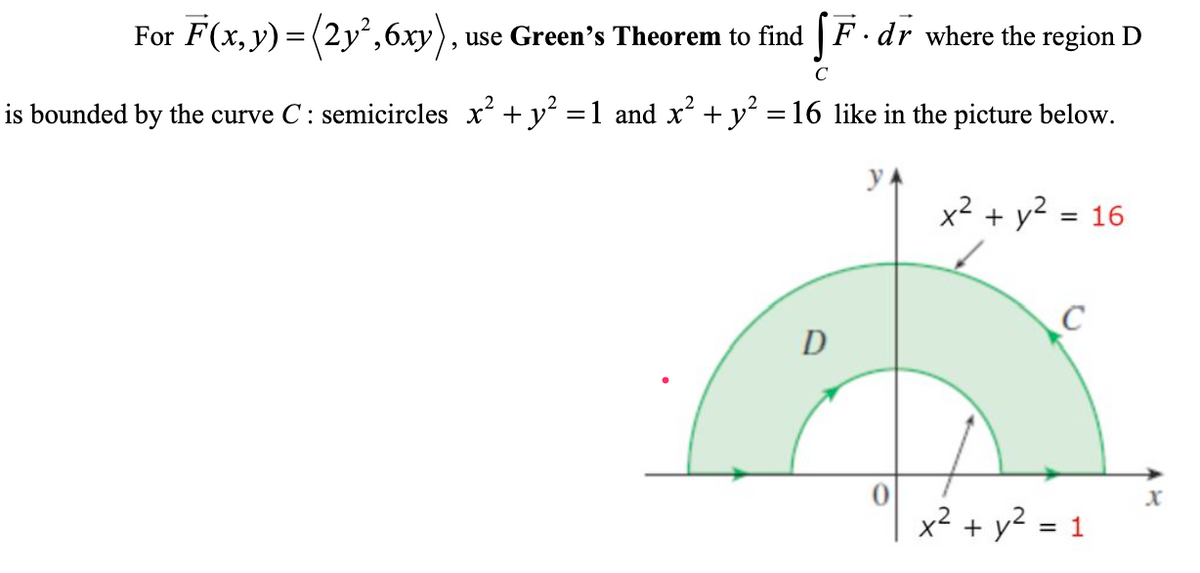 For F(x, y) = (2y',6xy),
use Green's Theorem to find | F· dr where the region D
C
is bounded by the curve C: semicircles x + y =1 and x+ y´ =16 like in the picture below.
%3D
x² + y² :
= 16
C
D
x2 + y2 = 1
