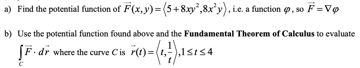 a) Find the potential function of F(x,y)=(5+8xy²,8x*y), i.e. a function o, so F = Vo
b) Use the potential function found above and the Fundamental Theorem of Calculus to evaluate
F· dr where the curve Cis r(t)=(t,-),1<t<4
C
