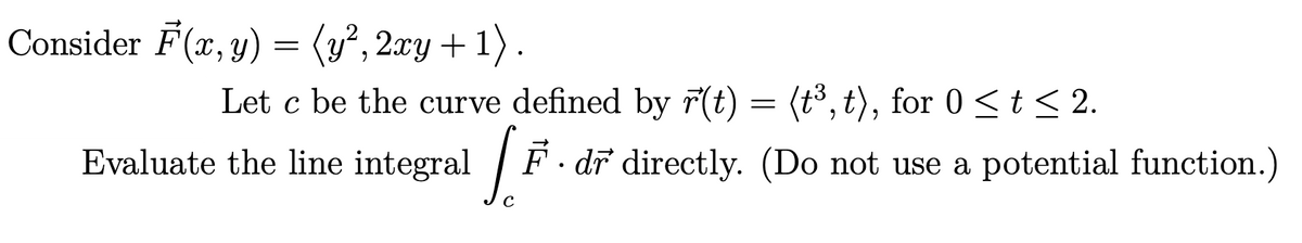 Consider F(x, y) = (y², 2xy + 1) .
Let c be the curve defined by r(t) = (t³, t), for 0 < t < 2.
Evaluate the line integral /
F· dr directly. (Do not use a potential function.)
