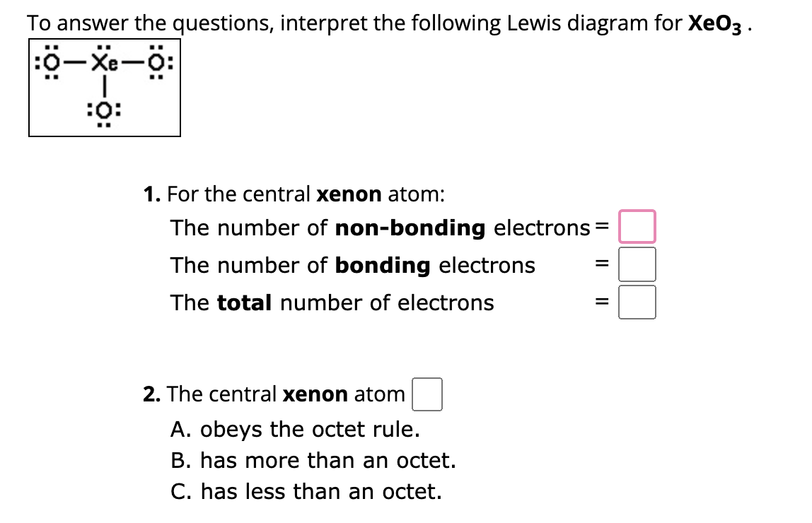 To answer the questions, interpret the following Lewis diagram for XeO3.
:0–Xe–6:
I
:0:
..
1. For the central xenon atom:
The number of non-bonding electrons =
The number of bonding electrons
The total number of electrons
2. The central xenon atom
A. obeys the octet rule.
B. has more than an octet.
C. has less than an octet.
=
=