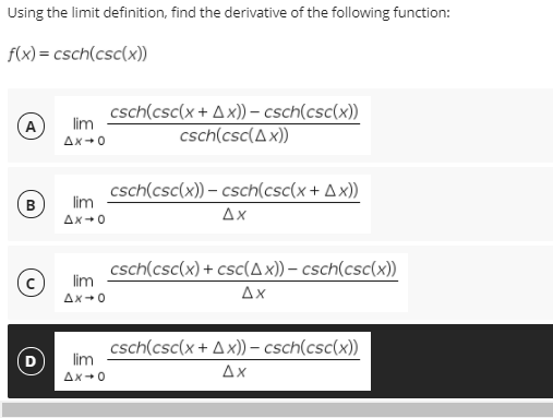 Using the limit definition, find the derivative of the following function:
f(x) = csch(csc(x))
csch(csc(x + Ax)) - csch(csc(x))
csch(csc(Ax))
A
lim
Ax+0
csch(csc(x)) – csch(csc(x+ A x))
lim
B
Δx
Ax+0
csch(csc(x) + csc(Ax)) – csch(csc(x))
lim
Δx
Ax+0
csch(csc(x + Ax)) – csch(csc(x))
lim
D
Ax
Ax+0
