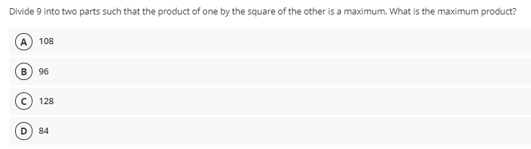 Divide 9 into two parts such that the product of one by the square of the other is a maximum. What is the maximum product?
A 108
B) 96
128
84
