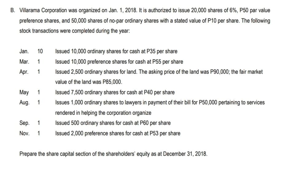 B. Villarama Corporation was organized on Jan. 1, 2018. It is authorized to issue 20,000 shares of 6%, P50 par value
preference shares, and 50,000 shares of no-par ordinary shares with a stated value of P10 per share. The following
stock transactions were completed during the year:
Jan.
10
Issued 10,000 ordinary shares for cash at P35 per share
Mar.
1
Issued 10,000 preference shares for cash at P55 per share
Аpг.
1
Issued 2,500 ordinary shares for land. The asking price of the land was P90,000; the fair market
value of the land was P85,000.
Мay
1
Issued 7,500 ordinary shares for cash at P40 per share
Aug.
1
Issues 1,000 ordinary shares to lawyers in payment of their bill for P50,000 pertaining to services
rendered in helping the corporation organize
Sep.
1
Issued 500 ordinary shares for cash at P60 per share
Nov.
1
Issued 2,000 preference shares for cash at P53 per share
Prepare the share capital section of the shareholders' equity as at December 31, 2018.
