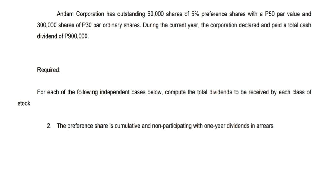 Andam Corporation has outstanding 60,000 shares of 5% preference shares with a P50 par value and
300,000 shares of P30 par ordinary shares. During the current year, the corporation declared and paid a total cash
dividend of P900,000.
Required:
For each of the following independent cases below, compute the total dividends to be received by each class of
stock.
2. The preference share is cumulative and non-participating with one-year dividends in arrears
