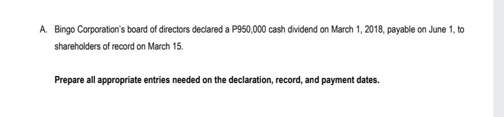 A. Bingo Corporation's board of directors declared a P950,000 cash dividend on March 1, 2018, payable on June 1, to
shareholders of record on March 15.
Prepare all appropriate entries needed on the declaration, record, and payment dates.
