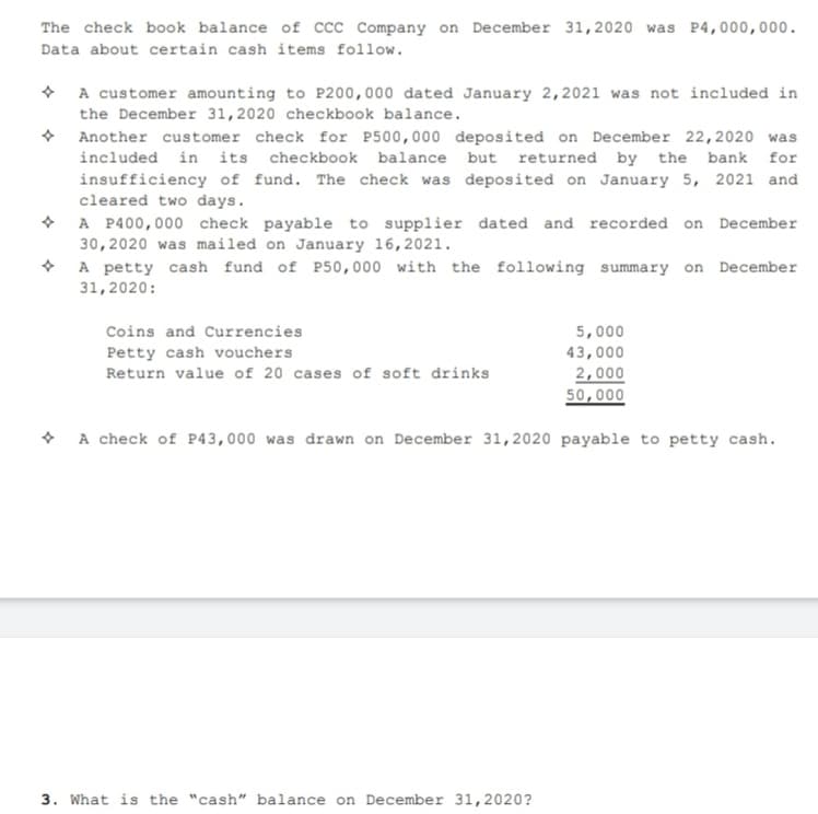 The check book balance of Ccc Company on December 31,2020 was P4,000,000.
Data about certain cash items follow.
• A customer amounting to P200,000 dated January 2,2021 was not included in
the December 31,2020 checkbook balance.
• Another customer check for P500,000 deposited on December 22,2020 was
included in its checkbook balance but returned by the bank for
insufficiency of fund. The check was deposited on January 5, 2021 and
cleared two days.
+ A P400,000 check payable to supplier dated and recorded on December
30,2020 was mailed on January 16,2021.
* A petty cash fund of P50,000 with the following summary on December
31,2020:
Coins and Currencies
5,000
Petty cash vouchers
43,000
Return value of 20 cases of soft drinks
2,000
50,000
• A check of P43,000 was drawn on December 31,2020 payable to petty cash.
3. What is the "cash" balance on December 31,2020?
