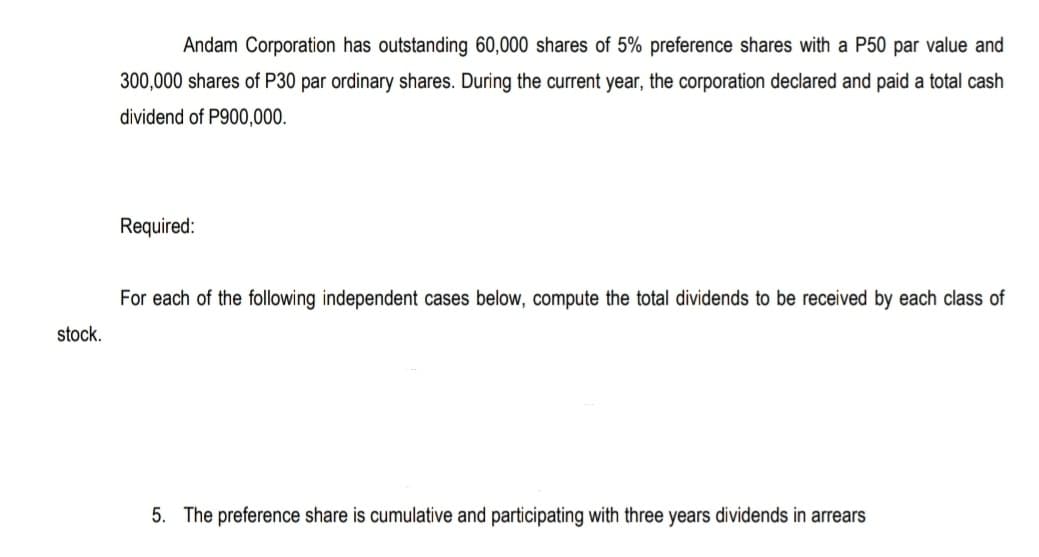 Andam Corporation has outstanding 60,000 shares of 5% preference shares with a P50 par value and
300,000 shares of P30 par ordinary shares. During the current year, the corporation declared and paid a total cash
dividend of P900,000.
Required:
For each of the following independent cases below, compute the total dividends to be received by each class of
stock.
5. The preference share is cumulative and participating with three years dividends in arrears
