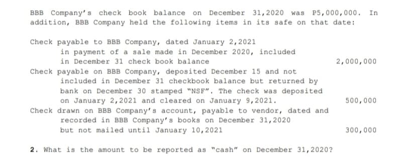 BBB Company's check book balance on December 31,2020 was P5,000,000. In
addition, BBB Company held the following items in its safe on that date:
Check payable to BBB Company, dated January 2,2021
in payment of a sale made in December 2020, included
in December 31 check book balance
2,000,000
Check payable on BBB Company, deposited December 15 and not
included in December 31 checkbook balance but returned by
bank on December 30 stamped "NSF". The check was deposited
on January 2, 2021 and cleared on January 9,2021.
Check drawn on BBB Company's account, payable to vendor, dated and
500,000
recorded in BBB Company's books on December 31,2020
but not mailed until January 10,2021
300,000
2. What is the amount to be reported as "cash" on December 31,2020?
