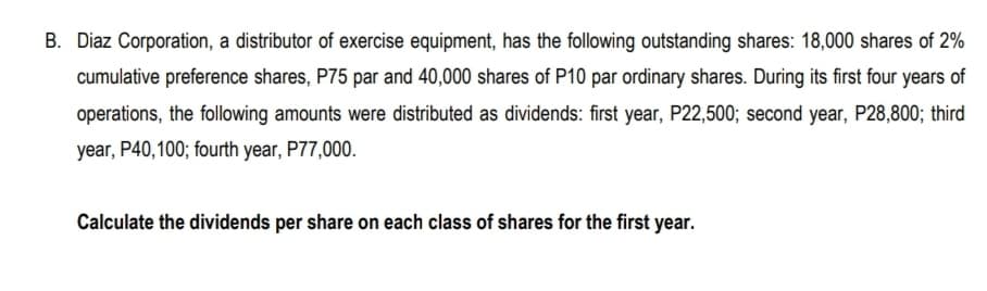 B. Diaz Corporation, a distributor of exercise equipment, has the following outstanding shares: 18,000 shares of 2%
cumulative preference shares, P75 par and 40,000 shares of P10 par ordinary shares. During its first four years of
operations, the following amounts were distributed as dividends: first year, P22,500; second year, P28,800; third
year, P40,100; fourth year, P77,000.
Calculate the dividends per share on each class of shares for the first year.
