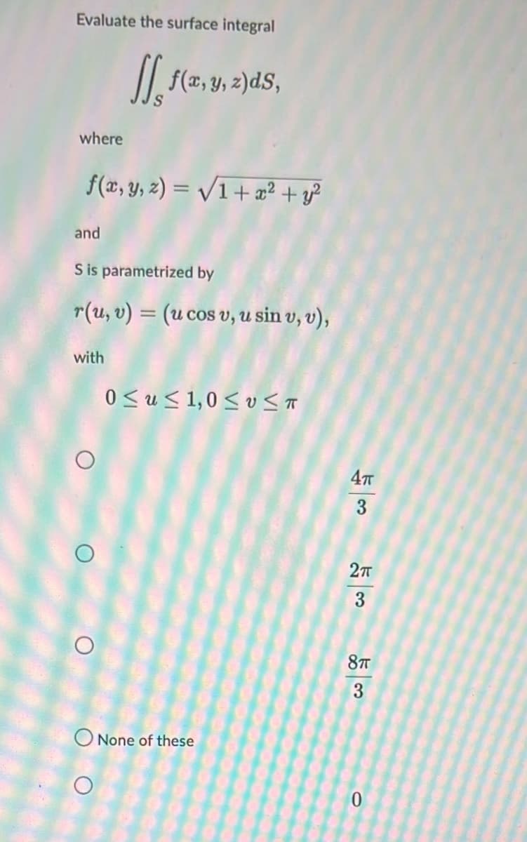 Evaluate the surface integral
I|, f(2, y, 2)dS,
where
f(x, y, 2) = /1+ æ² + y?
and
S is parametrized by
r(u, v) = (u cos v, u sin v, v),
with
0 <u< 1,0 < v <T
3
O None of these
