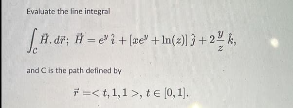 Evaluate the line integral
| H. dĩ; Ħ = e" i + [æe" + ln(z)] ĵ + 22 k,
%3D
and C is the path defined by
7 =< t, 1,1 >, t E [0, 1).
