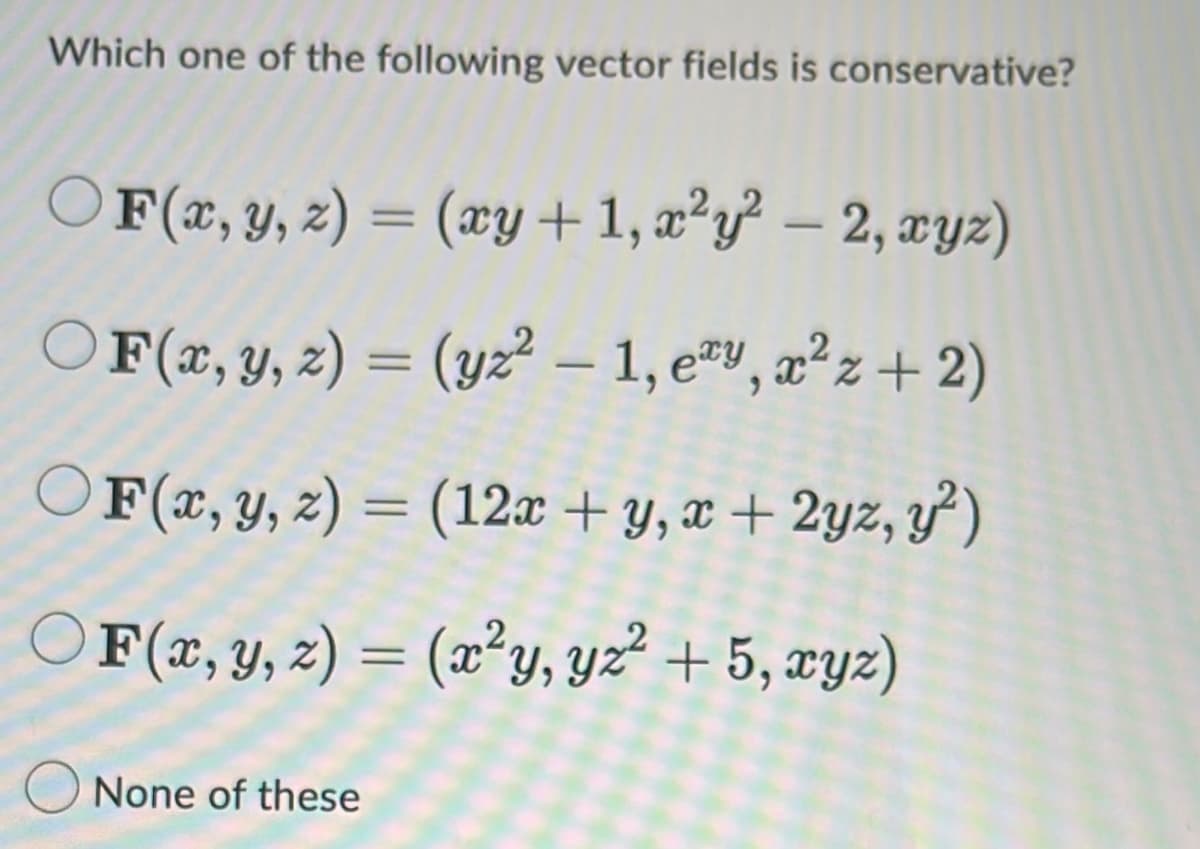 Which one of the following vector fields is conservative?
O F(x, y, z) = (xy + 1, a²y² – 2, xyz)
OF(x, y, z) = (yz² – 1, e#v, æ²z+ 2)
OF(x, Y, z) = (12x + y, x + 2yz, y')
O F(x, y, z) = (æ²y, yz² + 5, xyz)
%3D
O None of these
