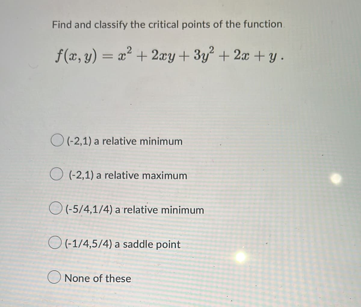 Find and classify the critical points of the function.
f(x, y)
= x + 2xy+ 3y+ 2x +y.
O (-2,1) a relative minimum
O (-2,1) a relative maximum
O (-5/4,1/4) a relative minimum
O (-1/4,5/4) a saddle point
None of these
