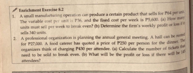Enrichment Exercise 8.2
1. A small manufacturing operation can produce a certain product that sells for P64 per
The variable cost per unit is P36, and the fixed cost per week is P5,600. (a) How many
units must sell per week to break even? (b) Determine the firm's weekly profit or loss if it
unit.
sells 340 units.
2. A professional organization is planning the annual general meeting. A hall can be rented
for P27,000. A food caterer has quoted a price of P250 per person for the dinner. The
organizers think of charging P430 per attendee. (a) Calculate the number of tickets tha
need to be sold to break even. (b) What will be the profit or Joss if there will be 1
attendees?
