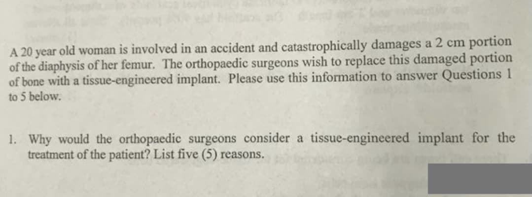 A 20 year old woman is involved in an accident and catastrophically damages a 2 cm portion
of the diaphysis of her femur. The orthopaedic surgeons wish to replace this damaged portion
of bone with a tissue-engineered implant. Please use this information to answer Questions 1
to 5 below.
1. Why would the orthopaedic surgeons consider a tissue-engineered implant for the
treatment of the patient? List five (5) reasons.

