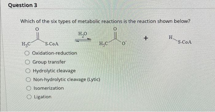 Question 3
Which of the six types of metabolic reactions is the reaction shown below?
H,0
H,C
H.
S-CoA
H,C
S-CoA
O Oxidation-reduction
O Group transfer
O Hydrolytic cleavage
O Non-hydrolytic cleavage (Lytic)
Isomerization
O Ligation
