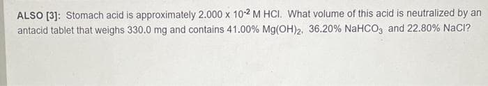 ALSO [3]: Stomach acid is approximately 2.000 x 10-2 M HCI. What volume of this acid is neutralized by an
antacid tablet that weighs 330.0 mg and contains 41.00% Mg(OH)2, 36.20% NaHCO3 and 22.80% NaCI?

