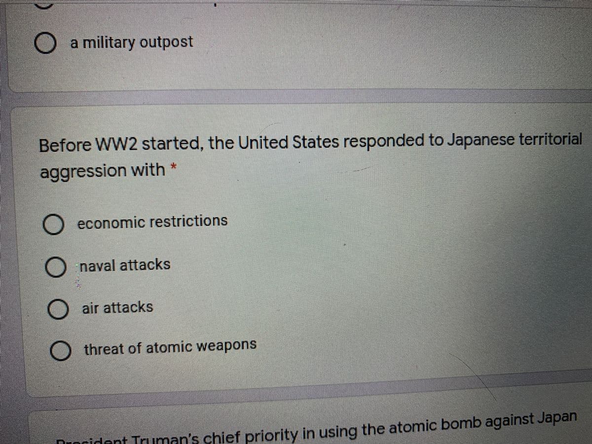 Oa military outpost
Before WW2 started, the United States responded to Japanese territorial
aggression with*
O economic restrictions
O naval attacks
O air attacks
threat of atomic weapons
Duocident Truman's chief priority in using the atomic bomb against Japan
O O
