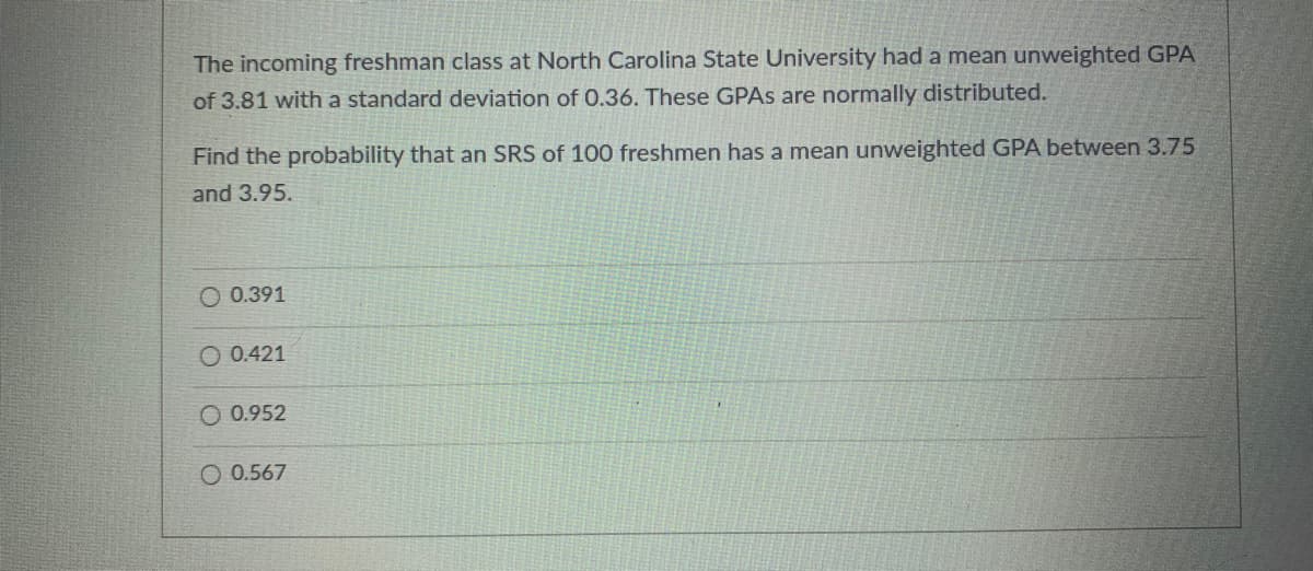 The incoming freshman class at North Carolina State University had a mean unweighted GPA
of 3.81 with a standard deviation of 0.36. These GPAS are normally distributed.
Find the probability that an SRS of 100 freshmen has a mean unweighted GPA between 3.75
and 3.95.
O 0.391
O 0.421
O 0.952
O 0.567
