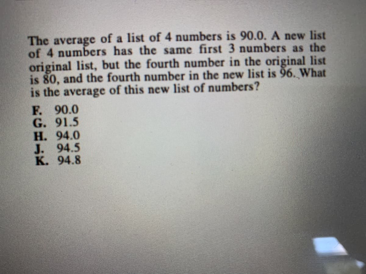 The average of a list of 4 numbers is 90.0. A new list
of 4 numbers has the same first 3 numbers as the
original list, but the fourth number in the original list
is 80, and the fourth number in the new list is 96. What
is the average of this new list of numbers?
F. 90.0
G. 91.5
H. 94.0
J. 94.5
K. 94.8
