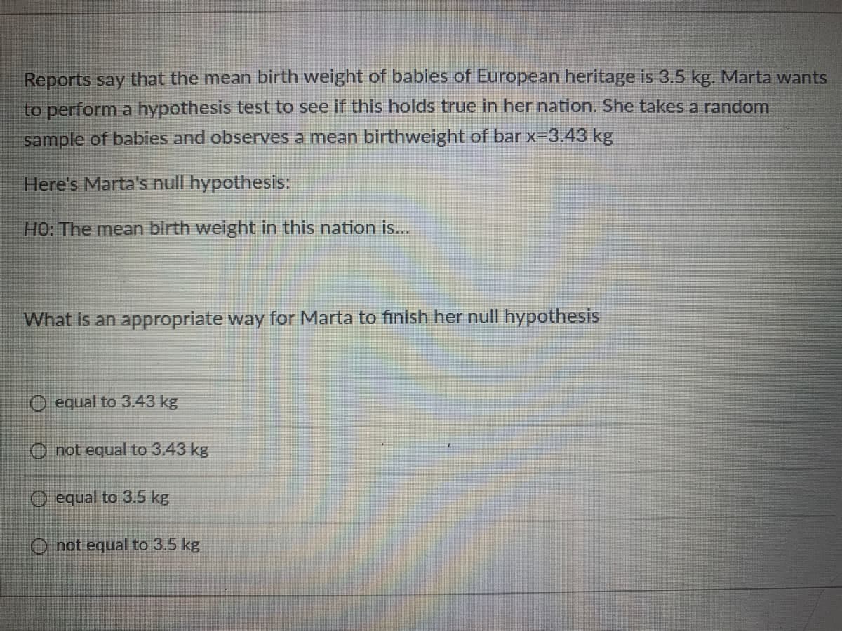 Reports say that the mean birth weight of babies of European heritage is 3.5 kg. Marta wants
to perform a hypothesis test to see if this holds true in her nation. She takes a random
sample of babies and observes a mean birthweight of bar x=3.43 kg
Here's Marta's null hypothesis:
HO: The mean birth weight in this nation is...
What is an appropriate way for Marta to finish her null hypothesis
equal to 3.43 kg
not equal to 3.43 kg
O equal to 3.5 kg
not equal to 3.5 kg
