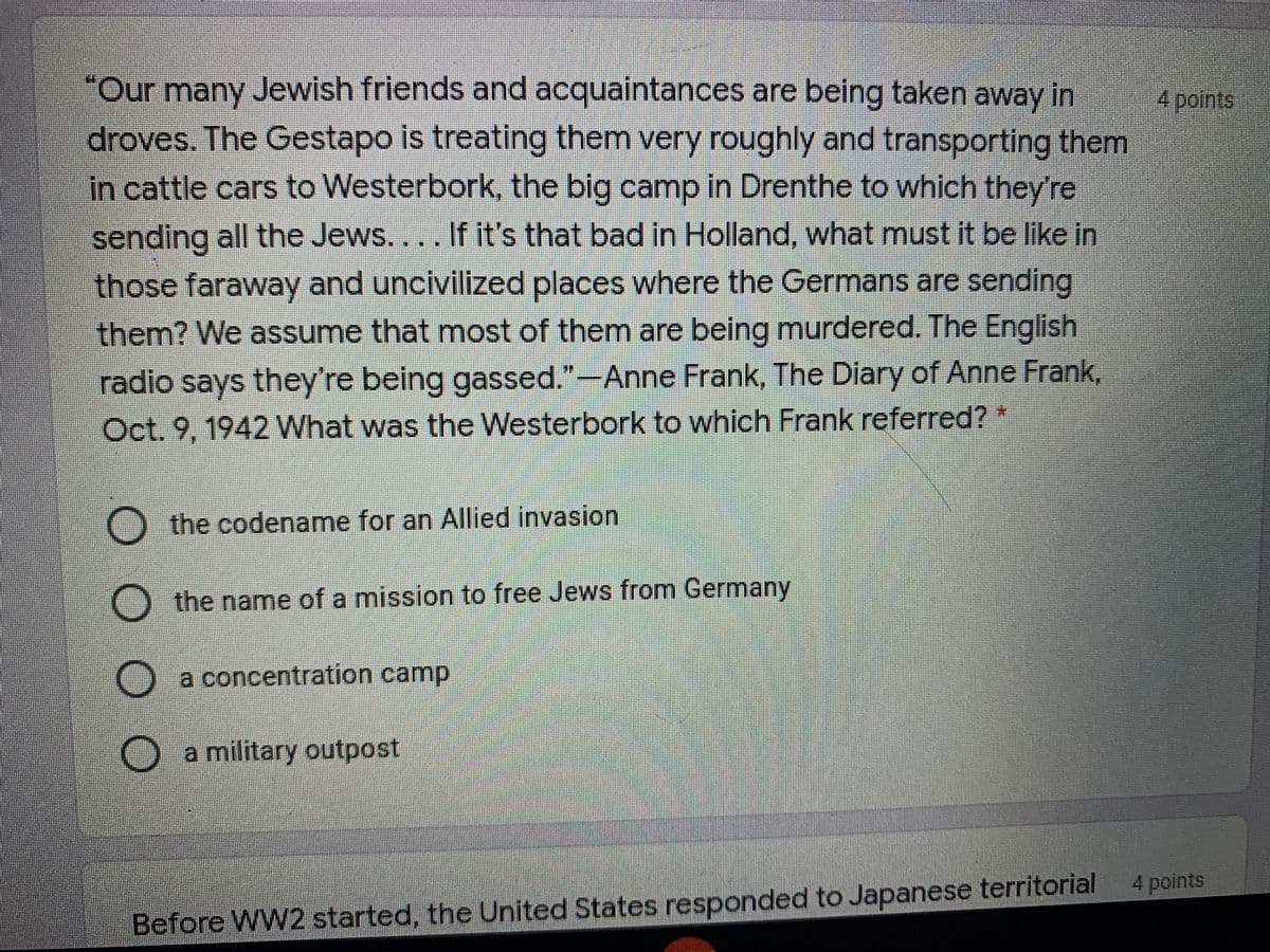"Our many Jewish friends and acquaintances are being taken away in
droves. The Gestapo is treating them very roughly and transporting them
in cattle cars to Westerbork, the big camp in Drenthe to which they're
4points
sending all the Jews.... If it's that bad in Holland, what must it be like in
- those faraway and uncivilized places where the Germans are sending
them? We assume that most of themn are being murdered. The English
radio says they're being gassed."-Anne Frank, The Diary of Anne Frank,
Oct. 9, 1942 What was the Westerbork to which Frank referred?
the codename for an Allied invasion
O the name of a mission to free Jews from Germany
a concentration camp
Oa military outpost
4 points
Before WW2 started, the United States responded to Japanese territorial
OO O
