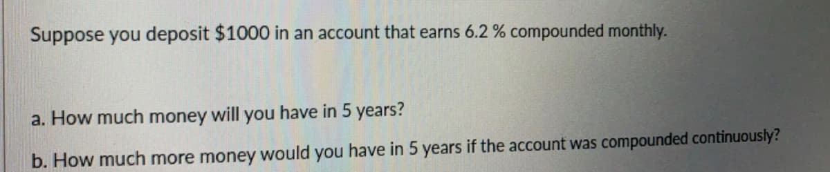 Suppose you deposit $1000 in an account that earns 6.2 % compounded monthly.
a. How much money will you have in 5 years?
b. How much more money would you have in 5 years if the account was compounded continuously?
