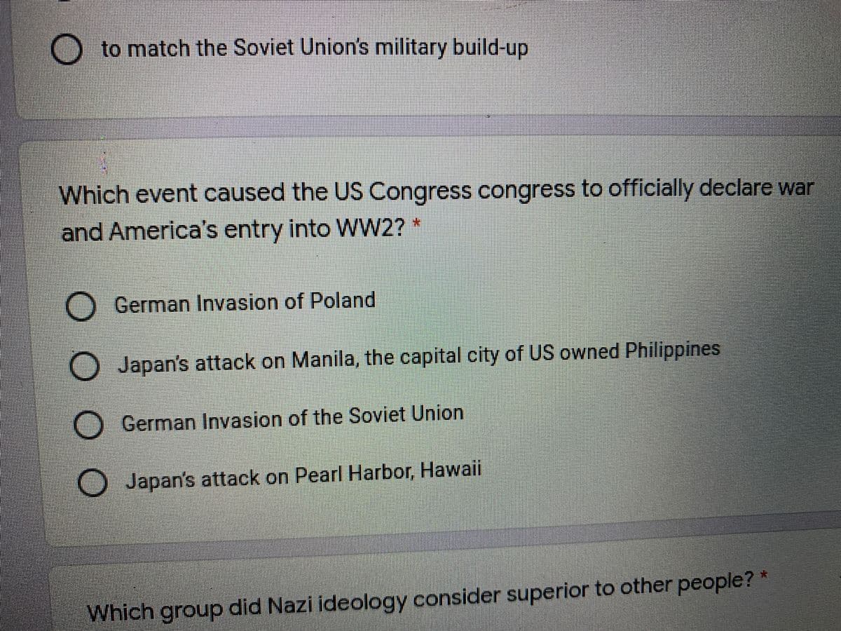 O to match the Soviet Union's military build-up
Which event caused the US Congress congress to officially declare war
and America's entry into WW2? *
O German Invasion of Poland
O Japan's attack on Manila, the capital city of US owned Philippines
O German Invasion of the Soviet Union
Japan's attack on Pearl Harbor, Hawaii
Which group did Nazi ideology consider superior to other people?*
O0 O O
