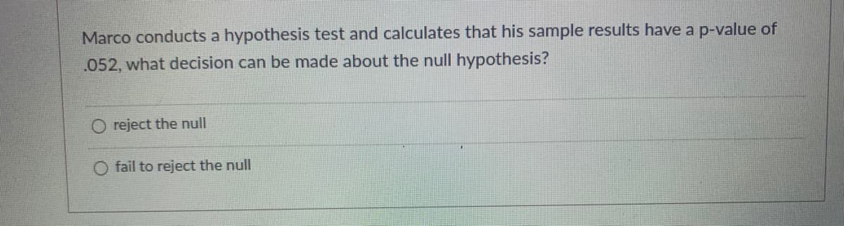 Marco conducts a hypothesis test and calculates that his sample results have a p-value of
.052, what decision can be made about the null hypothesis?
O reject the null
fail to reject the null
