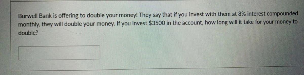 Burwell Bank is offering to double your money! They say that if you invest with them at 8% interest compounded
monthly, they will double your money. If you invest $3500 in the account, how long will it take for your money to
double?
