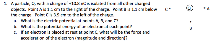 1. A particle, Q, with a charge of +10.8 nC is isolated from all other charged
objects. Point A is 1.1 cm to the right of the charge. Point B is 1.1 cm below
the charge. Point C is 3.9 cm to the left of the charge.
a. What is the electric potential at points A, B, and C?
What is the potential energy of an electron at each point?
c. If an electron is placed at rest at point C, what will be the force and
acceleration of the electron (magnitude and direction)?
C*
