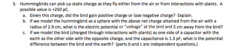 5. Hummingbirds can pick up static charge as they fly either from the air or from interactions with plants. A
possible value is +250 pC.
a. Given this charge, did the bird gain positive charge or lose negative charge? Explain.
b. If we model the hummingbird as a sphere with the above net charge attained from the air with a
radius of 2.9 cm, what is the electric potential or "voltage" at the bird and 5 cm away from the bird?
c. If we model the bird (charged through interactions with plants) as one side of a capacitor with the
earth as the other side with the opposite charge, and the capacitance is 1.3 pF, what is the potential
difference between the bird and the earth? (parts band c are independent questions.)
