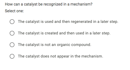 How can a catalyst be recognized in a mechanism?
Select one:
The catalyst is used and then regenerated in a later step.
The catalyst is created and then used in a later step.
O The catalyst is not an organic compound.
The catalyst does not appear in the mechanism.
