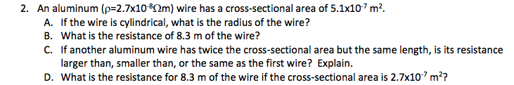 2. An aluminum (p=2.7x10-2m) wire has a cross-sectional area of 5.1x107 m?.
A. If the wire is cylindrical, what is the radius of the wire?
B. What is the resistance of 8.3 m of the wire?
C. If another aluminum wire has twice the cross-sectional area but the same length, is its resistance
larger than, smaller than, or the same as the first wire? Explain.
D. What is the resistance for 8.3 m of the wire if the cross-sectional area is 2.7x107 m??
